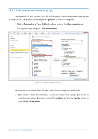 108 MS EXCEL 2010 – NÍVEL AVANÇADO
11.2 – Adicionando comando ao grupo
Após a criação da guia e grupo, é necessário definir quais comandos deverão compor o grupo
AGRUPAMENTOS. Para isso, ainda na janela Opções do Excel, faça o seguinte:
1. Na área Personalizar a Faixa de Opções, clique na caixa Escolher comandos em.
2. Em seguida, clique na opção Todos os comandos.
Figura 167 - Filtrando Todos os Comandos.
Observe que os comandos foram filtrados e estão disponíveis para personalização.
3. Após realizar o filtro dos comandos, é necessário definir qual o grupo que deverá ter
comandos adicionados. Para isso, na área Personalizar a Faixa de Opções, clique no
grupo AGRUPAMENTOS.
 