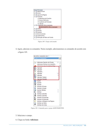 109
MS EXCEL 2010 – NÍVEL AVANÇADO
Figura 168 - Grupo selecionado.
4. Agora, adicione os comandos. Neste exemplo, adicionaremos os comandos de acordo com
a figura 169.
Figura 169 - Comandos para o grupo AGRUPAMENTOS.
5. Selecione o campo.
6. Clique no botão Adicionar.
 