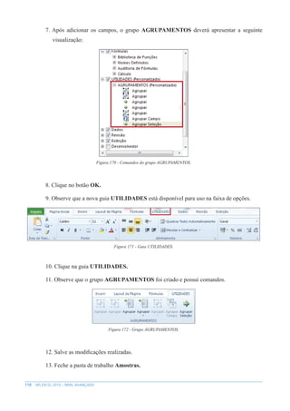 110 MS EXCEL 2010 – NÍVEL AVANÇADO
7. Após adicionar os campos, o grupo AGRUPAMENTOS deverá apresentar a seguinte
visualização:
Figura 170 - Comandos do grupo AGRUPAMENTOS.
8. Clique no botão OK.
9. Observe que a nova guia UTILIDADES está disponível para uso na faixa de opções.
Figura 171 - Guia UTILIDADES.
10. Clique na guia UTILIDADES.
11. Observe que o grupo AGRUPAMENTOS foi criado e possui comandos.
Figura 172 - Grupo AGRUPAMENTOS.
12. Salve as modificações realizadas.
13. Feche a pasta de trabalho Amostras.
 