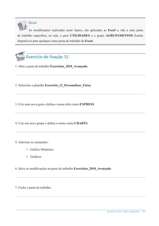 111
MS EXCEL 2010 – NÍVEL AVANÇADO
Dica!
As modificações realizadas neste tópico, são aplicadas ao Excel e, não a uma pasta
de trabalho específica, ou seja, a guia UTILIDADES e o grupo AGRUPAMENTOS ficarão
disponíveis para qualquer outra pasta de trabalho do Excel.
Exercício de fixação 12
1. Abra a pasta de trabalho Exercícios_2010_Avançado.
2. Selecione a planilha Exercício_12_Personalizar_Faixa.
3. Crie uma nova guia e defina o nome dela como EXPRESS.
4. Crie um novo grupo e defina o nome como CHARTS.
5. Adicione os comandos:
• Gráfico Dinâmico
• Gráficos
6. Salve as modificações na pasta de trabalho Exercícios_2010_Avançado.
7. Feche a pasta de trabalho.
 