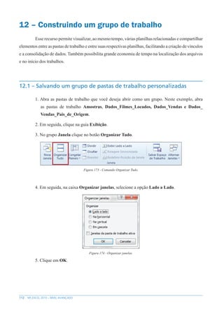 112 MS EXCEL 2010 – NÍVEL AVANÇADO
12 – Construindo um grupo de trabalho
Esse recurso permite visualizar, ao mesmo tempo, várias planilhas relacionadas e compartilhar
elementos entre as pastas de trabalho e entre suas respectivas planilhas, facilitando a criação de vínculos
e a consolidação de dados. Também possibilita grande economia de tempo na localização dos arquivos
e no início dos trabalhos.
12.1 – Salvando um grupo de pastas de trabalho personalizadas
1. Abra as pastas de trabalho que você deseja abrir como um grupo. Neste exemplo, abra
as pastas de trabalho Amostras, Dados_Filmes_Locados, Dados_Vendas e Dados_
Vendas_Pais_de_Origem.
2. Em seguida, clique na guia Exibição.
3. No grupo Janela clique no botão Organizar Tudo.
Figura 173 - Comando Organizar Tudo.
4. Em seguida, na caixa Organizar janelas, selecione a opção Lado a Lado.
Figura 174 - Organizar janelas.
5. Clique em OK.
 