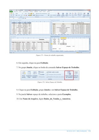 113
MS EXCEL 2010 – NÍVEL AVANÇADO
Figura 175 – Pastas de trabalho organizadas.
6. Em seguida, clique na guia Exibição.
7. No grupo Janela, clique no botão de comando Salvar Espaço de Trabalho.
Figura 176 - Salvar Espaço de Trabalho.
8. Clique na guia Exibição, grupo Janela e em Salvar Espaço de Trabalho.
9. Na janela Salvar espaço de trabalho, selecione a pasta Exemplos.
10. Em Nome do Arquivo, digite Dados_de_Vendas_e_Amostras.
 