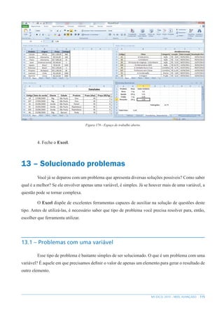 115
MS EXCEL 2010 – NÍVEL AVANÇADO
Figura 178 - Espaço de trabalho aberto.
4. Feche o Excel.
13 – Solucionado problemas
Você já se deparou com um problema que apresenta diversas soluções possíveis? Como saber
qual é a melhor? Se ele envolver apenas uma variável, é simples. Já se houver mais de uma variável, a
questão pode se tornar complexa.
O Excel dispõe de excelentes ferramentas capazes de auxiliar na solução de questões deste
tipo. Antes de utilizá-las, é necessário saber que tipo de problema você precisa resolver para, então,
escolher que ferramenta utilizar.
13.1 – Problemas com uma variável
Esse tipo de problema é bastante simples de ser solucionado. O que é um problema com uma
variável? É aquele em que precisamos definir o valor de apenas um elemento para gerar o resultado de
outro elemento.
 