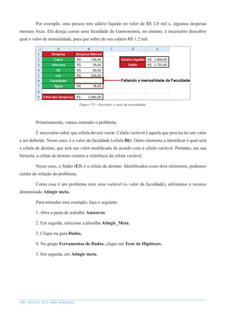 116 MS EXCEL 2010 – NÍVEL AVANÇADO
Por exemplo, uma pessoa tem salário líquido no valor de R$ 2,8 mil e, algumas despesas
mensais fixas. Ela deseja cursar uma faculdade de Gastronomia, no entanto, é necessário descobrir
qual o valor da mensalidade, para que sobre do seu salário R$ 1,2 mil.
Figura 179 – Descobrir o valor da mensalidade.
Primeiramente, vamos entender o problema.
É necessário saber que célula deverá variar. Célula variável é aquela que precisa ter um valor
a ser definido. Nesse caso, é o valor da faculdade (célula B6). Outro elemento a identificar é qual será
a célula de destino, que terá seu valor modificado de acordo com a célula variável. Portanto, em sua
fórmula, a célula de destino contém a referência da célula variável.
Nesse caso, o Saldo (E3) é a célula de destino. Identificados esses dois elementos, podemos
cuidar da solução do problema.
Como esse é um problema com uma variável (o valor da faculdade), utilizamos o recurso
denominado Atingir meta.
Para entender esse exemplo, faça o seguinte:
1. Abra a pasta de trabalho Amostras.
2. Em seguida, selecione a planilha Atingir_Meta.
3. Clique na guia Dados.
4. No grupo Ferramentas de Dados, clique em Teste de Hipóteses.
5. Em seguida, em Atingir meta.
 