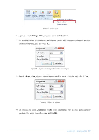 117
MS EXCEL 2010 – NÍVEL AVANÇADO
Figura 180 – Atingir Meta.
6. Agora, na janela Atingir Meta, clique na caixa Definir célula.
7. Em seguida, insira a referência para a célula que contém a fórmula que você deseja resolver.
Em nosso exemplo, essa é a célula E3.
Figura 181 – Definindo a célula que deverá ter o valor atingido.
8. Na caixa Para valor, digite o resultado desejado. Em nosso exemplo, esse valor é 1200.
Figura 182 – Valor a ser atingido.
9. Em seguida, na caixa Alternando célula, insira a referência para a célula que deverá ser
ajustada. Em nosso exemplo, essa é a célula B6.
 