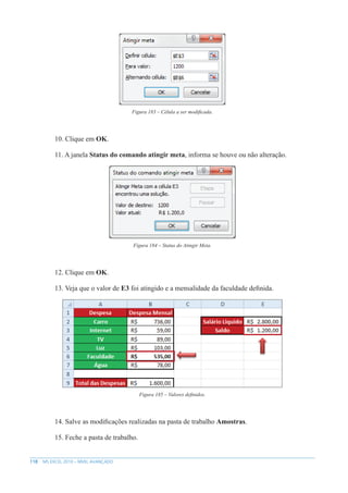 118 MS EXCEL 2010 – NÍVEL AVANÇADO
Figura 183 – Célula a ser modificada.
10. Clique em OK.
11. A janela Status do comando atingir meta, informa se houve ou não alteração.
Figura 184 – Status do Atingir Meta.
12. Clique em OK.
13. Veja que o valor de E3 foi atingido e a mensalidade da faculdade definida.
Figura 185 – Valores definidos.
14. Salve as modificações realizadas na pasta de trabalho Amostras.
15. Feche a pasta de trabalho.
 