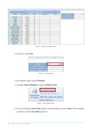 12 MS EXCEL 2010 – NÍVEL AVANÇADO
Figura 1 - Tabela da planilha Nomes.
3. Selecione a célula H3.
Figura 2 - H3 selecionada.
4. Em seguida, clique na guia Fórmulas.
5. No grupo Nomes Definidos, clique em Definir Nome.
Figura 3 - Botão Definir Nome.
6. Na caixa de diálogo Novo Nome, digite o nome desejado no campo Nome. Neste exemplo,
usaremos o nome Cota_Dolar (figura 4).
 
