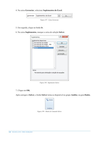 120 MS EXCEL 2010 – NÍVEL AVANÇADO
4. Na caixa Gerenciar, selecione Suplementos do Excel.
Figura 187 - Caixa Gerenciar.
5. Em seguida, clique no botão Ir.
6. Na caixa Suplementos, marque a caixa de seleção Solver.
Figura 188 - Suplemento Solver.
7. Clique em OK.
Após carregar o Solver, o botão Solver torna-se disponível no grupo Análise, na guia Dados.
Figura 189 – Botão de Comando Solver.
 