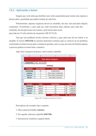 121
MS EXCEL 2010 – NÍVEL AVANÇADO
13.3 – Aplicando o Solver
Imagine que você tenha que distribuir uma verba orçamentária para montar uma empresa e
precisa saber a quantidade que poderá comprar de cada item.
Primeiramente, algumas exigências devem ser atendidas, são elas: será necessário adquirir,
exatamente, 10 notebooks e, para cada um, serão necessárias duas cadeiras; para cada dois
notobooks, haverá pelo menos um scanner e, pelo menos duas mesas
para cada um. O valor máximo do orçamento é R$ 38.732,56.
Veja que esse problema envolve diversas variáveis e, para cada uma, há um critério a ser
atendido. O recurso SOLVER nos permite determinar restrições para as variáveis de um problema,
constituindo excelente recurso para a solução de questões, uma vez que, por meio de fórmulas apenas,
o processo poderia se tornar lento e cansativo.
Após fazer a pesquisa de preços, vamos montar a planilha.
Figura 190 – Exemplo da aplicação do Solver.
Para aplicar este exemplo, faça o seguinte:
1. Abra a pasta de trabalho Amostra.
2. Em seguida, selecione a planilha SOLVER.
3. Será possível visualizar a seguinte tabela.
 