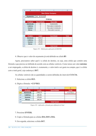 122 MS EXCEL 2010 – NÍVEL AVANÇADO
Figura 191 - Tabela para aplicação do SOLVER.
4. Observe que o valor do orçamento já está definido na célula B3.
Agora, precisamos saber qual é a célula de destino, ou seja, uma célula que contém uma
fórmula e que precisa ser definida de acordo com as células variáveis. Como temos um valor máximo
a ser empregado, a célula de destino é, exatamente, o valor total a ser gasto na compra, que é a célula
com o total geral, cujo endereço é D17.
As células variáveis são as quantidades a serem definidas do intervalo C13:C16.
5. Selecione a célula D13.
6. Digite a fórmula: =C13*B13.
Figura 192 - Aplicando a fórmula para definição do Total.
7. Pressione ENTER.
8. Copie a fórmula para as células D14, D15 e D16.
9. Em seguida, selecione a célula D17.
 