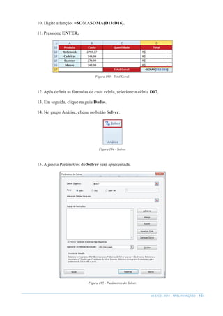 123
MS EXCEL 2010 – NÍVEL AVANÇADO
10. Digite a função: =SOMASOMA(D13:D16).
11. Pressione ENTER.
Figura 193 - Total Geral.
12. Após definir as fórmulas de cada célula, selecione a célula D17.
13. Em seguida, clique na guia Dados.
14. No grupo Análise, clique no botão Solver.
Figura 194 - Solver.
15. A janela Parâmetros do Solver será apresentada.
Figura 195 - Parâmetros do Solver.
 