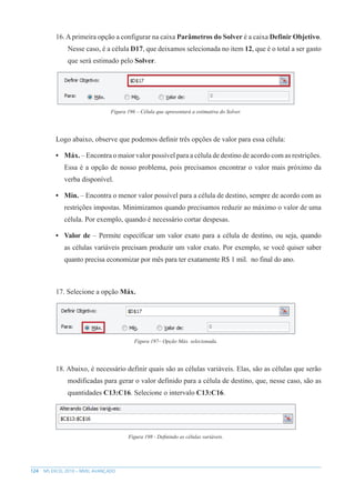 124 MS EXCEL 2010 – NÍVEL AVANÇADO
16.Aprimeira opção a configurar na caixa Parâmetros do Solver é a caixa Definir Objetivo.
Nesse caso, é a célula D17, que deixamos selecionada no item 12, que é o total a ser gasto
que será estimado pelo Solver.
Figura 196 – Célula que apresentará a estimativa do Solver.
Logo abaixo, observe que podemos definir três opções de valor para essa célula:
• Máx. – Encontra o maior valor possível para a célula de destino de acordo com as restrições.
Essa é a opção de nosso problema, pois precisamos encontrar o valor mais próximo da
verba disponível.
• Mín. – Encontra o menor valor possível para a célula de destino, sempre de acordo com as
restrições impostas. Minimizamos quando precisamos reduzir ao máximo o valor de uma
célula. Por exemplo, quando é necessário cortar despesas.
• Valor de – Permite específicar um valor exato para a célula de destino, ou seja, quando
as células variáveis precisam produzir um valor exato. Por exemplo, se você quiser saber
quanto precisa economizar por mês para ter exatamente R$ 1 mil. no final do ano.
17. Selecione a opção Máx.
Figura 197– Opção Máx. selecionada.
18. Abaixo, é necessário definir quais são as células variáveis. Elas, são as células que serão
modificadas para gerar o valor definido para a célula de destino, que, nesse caso, são as
quantidades C13:C16. Selecione o intervalo C13:C16.
Figura 198 - Definindo as células variáveis.
 