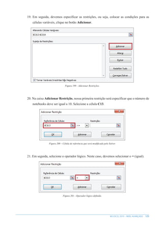 125
MS EXCEL 2010 – NÍVEL AVANÇADO
19. Em seguida, devemos específicar as restrições, ou seja, colocar as condições para as
células variáveis, clique no botão Adicionar.
Figura 199 - Adicionar Restrições.
20. Na caixa Adicionar Restrição, nossa primeira restrição será específicar que o número de
notebooks deve ser igual a 10. Selecione a célula C13.
Figura 200 – Célula de referência que será modificada pelo Solver.
21. Em seguida, selecione o operador lógico. Neste caso, devemos selecionar o = (igual).
Figura 201 - Operador lógico definido.
 