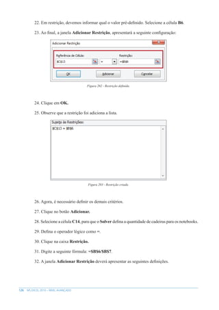 126 MS EXCEL 2010 – NÍVEL AVANÇADO
22. Em restrição, devemos informar qual o valor pré-definido. Selecione a célula B6.
23. Ao final, a janela Adicionar Restrição, apresentará a seguinte configuração:
Figura 202 - Restrição definida.
24. Clique em OK.
25. Observe que a restrição foi adiciona a lista.
Figura 203 - Restrição criada.
26. Agora, é necessário definir os demais critérios.
27. Clique no botão Adicionar.
28. Selecione a célula C14, para que o Solver defina a quantidade de cadeiras para os notebooks.
29. Defina o operador lógico como =.
30. Clique na caixa Restrição.
31. Digite a seguinte fórmula: =$B$6/$B$7.
32. A janela Adicionar Restrição deverá apresentar as seguintes definições.
 