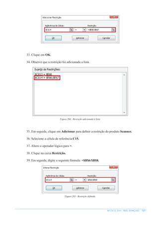 127
MS EXCEL 2010 – NÍVEL AVANÇADO
33. Clique em OK.
34. Observe que a restrição foi adicionada a lista.
Figura 204 - Restrição adicionada à lista.
35. Em seguida, clique em Adicionar para definir a restrição do produto Scanner.
36. Selecione a célula de referência C15.
37. Altere o operador lógico para =.
38. Clique na caixa Restrição.
39. Em seguida, digite a seguinte fórmula: =$B$6/$B$8.
Figura 205 - Restrição definida.
 