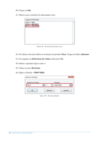 128 MS EXCEL 2010 – NÍVEL AVANÇADO
40. Clique em OK.
41. Observe que a restrição foi adicionada a lista.
Figura 206 - Restrição adicionada à lista.
42. Por último, devemos definir as restrições do produto Mesa. Clique no botão Adicionar.
43. Em seguida, em Referência de Célula, Selecione C16.
44. Defina o operador lógico como =.
45. Clique na caixa Restrição.
46. Digite a fórmula: =$B$9*$B$8.
Figura 207 - Restrição definida.
 