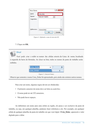 13
MS EXCEL 2010 – NÍVEL AVANÇADO
Figura 4 - Definindo o nome do intervalo H3.
7. Clique em OK.
Dica!
Você pode criar e exibir os nomes das células através da Caixa de nome, localizada
à esquerda da barra de fórmulas. Ao clicar na lista, todos os nomes da pasta de trabalho serão
exibidos.
Figura 5 - Caixa de Nomes.
Observe que somente o nome Cota_Dolar foi apresentado, pois ainda não existem outros nomes.
Para criar um nome, algumas regras devem ser obedecidas:
• O primeiro caractere do nome deve ser letra ou underline.
• O nome pode ter até 255 caracteres.
• Não pode haver espaços.
Ao definirmos um nome para uma célula ou região, ele passa a ser exclusivo da pasta de
trabalho, ou seja, em qualquer planilha, podemos fazer referência a ele. Por exemplo, em qualquer
célula de qualquer planilha da pasta de trabalho em que você digite =Cota_Dolar, aparecerá o valor
digitado para o dólar.
 