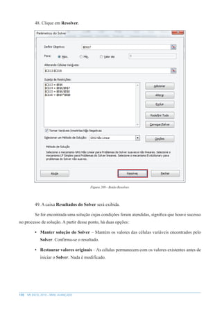 130 MS EXCEL 2010 – NÍVEL AVANÇADO
48. Clique em Resolver.
Figura 209 - Botão Resolver.
49. A caixa Resultados do Solver será exibida.
Se for encontrada uma solução cujas condições foram atendidas, significa que houve sucesso
no processo de solução. A partir desse ponto, há duas opções:
• Manter solução do Solver – Mantém os valores das células variáveis encontrados pelo
Solver. Confirma-se o resultado.
• Restaurar valores originais – As células permanecem com os valores existentes antes de
iniciar o Solver. Nada é modificado.
 