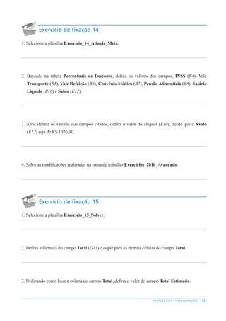 133
MS EXCEL 2010 – NÍVEL AVANÇADO
Exercício de fixação 14
1. Selecione a planilha Exercício_14_Atingir_Meta.
2. Baseado na tabela Percentuais de Desconto, defina os valores dos campos, INSS (B4), Vale
Transporte (B5), Vale Refeição (B6), Convênio Médico (B7), Pensão Alimentícia (B8), Salário
Líquido (B10) e Saldo (E12).
3. Após definir os valores dos campos citados, defina o valor do aluguel (E10), desde que o Saldo
(E12) seja de R$ 1076,90.
4. Salve as modificações realizadas na pasta de trabalho Exercícios_2010_Avançado.
Exercício de fixação 15
1. Selecione a planilha Exercício_15_Solver.
2. Defina a fórmula do campo Total (G13) e copie para as demais células do campo Total.
3. Utilizando como base a coluna do campo Total, defina o valor do campo Total Estimado.
 