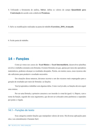 134 MS EXCEL 2010 – NÍVEL AVANÇADO
4. Utilizando a ferramenta de análise, Solver, defina os valores do campo Quantidade para
Contratação de acordo com a tabela de Premissas.
5. Salve as modificações realizadas na pasta de trabalho Exercícios_2010_Avançado.
6. Feche pasta de trabalho.
14 – Funções
Como já vimos nos cursos de Excel Básico e Excel Intermediário, desenvolver planilhas
envolve o trabalho constante com fórmulas. Existem fórmulas em que, apenas por meio dos operadores
matemáticos, podemos alcançar os resultados desejados. Porém, em muitos casos, esses recursos não
são suficientes para produzir o resultado necessário.
Em situações dessa natureza, devemos recorrer a um dos recursos mais empregados para a
geração de resultados por meio de fórmulas: as funções.
Você já aprendeu a trabalhar com algumas delas. Como você já sabe, as funções devem seguir
uma sintaxe.
Por ser uma fórmula, o primeiro caractere a ser inserido é o sinal de igual (=). Depois, vem o
nome da função, seguido dos seus argumentos, que devem ser colocados entre parênteses e separados
por ponto e vírgula.
14.1 – Funções de texto
Essa categoria contém funções que manipulam valores de texto. Há diversas aplicações para
elas e seu entendimento é bastante fácil.
 