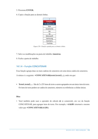 139
MS EXCEL 2010 – NÍVEL AVANÇADO
5. Pressione ENTER.
6. Copie a função para as demais linhas.
Figura 220 - Função copiada para as demais células.
7. Salve as modificações na pasta de trabalho Amostras.
8. Feche a pasta de trabalho.
14.1.4 – Função CONCATENAR
Essa função agrupa duas ou mais cadeias de caracteres em uma única cadeia de caracteres.
A sintaxe é a seguinte: =CONCATENAR(texto1;texto2;...), onde em que:
• Texto1; texto2; ...– São de 2 a 255 itens de texto a serem agrupados em um único item de texto.
Os itens de texto podem ser cadeia de caracteres, números ou referências a células únicas.
Dica
• Você também pode usar o operador de cálculo & (e comercial), em vez da função
CONCATENAR, para agrupar itens de texto. Por exemplo, =A1&B1 retornará o mesmo
valor que =CONCATENAR(A1;B1).
 