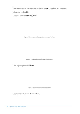14 MS EXCEL 2010 – NÍVEL AVANÇADO
Agora, vamos utilizar esse nome no cálculo da célula D5. Para isso, faça o seguinte:
1. Selecione a célula D5.
2. Digite a fórmula =B5/Cota_Dolar.
Figura 6–Observe que ao digitar parte do Nome, ele é exibido.
Figura 7 - Fórmula digitada utilizando o nome criado.
3. Em seguida, pressione ENTER
Figura 8 - Cálculo realizado utilizando o nome.
4. Copie a fórmula para as demais células.
 