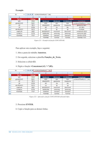 140 MS EXCEL 2010 – NÍVEL AVANÇADO
Exemplo
Figura 221 – Exemplo da função CONCATENAR.
Para aplicar este exemplo, faça o seguinte:
1. Abra a pasta de trabalho Amostras.
2. Em seguida, selecione a planilha Funções_de_Texto.
3. Selecione a célula G3.
4. Digite a função =Concatenar(A2; “-”;B2).
Figura 222 – Aplicando a função CONCATENAR utilizando hífen.
5. Pressione ENTER.
6. Copie a função para as demais linhas.
 