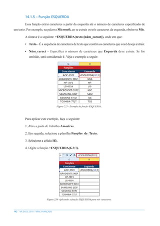 142 MS EXCEL 2010 – NÍVEL AVANÇADO
14.1.5 – Função ESQUERDA
Essa função extrai caracteres a partir da esquerda até o número de caracteres específicado de
um texto. Por exemplo, na palavra Microsoft, ao se extrair os três caracteres da esquerda, obtém-se Mic.
A sintaxe é a seguinte: =ESQUERDA(texto;[núm_caract]), onde em que:
• Texto – É a sequência de caracteres de texto que contém os caracteres que você deseja extrair.
• Núm_caract – Específica o número de caracteres que Esquerda deve extrair. Se for
omitido, será considerado 1. Veja o exemplo a seguir:
Figura 225 - Exemplo da função ESQUERDA.
Para aplicar este exemplo, faça o seguinte:
1. Abra a pasta de trabalho Amostras.
2. Em seguida, selecione a planilha Funções_de_Texto.
3. Selecione a célula H3.
4. Digite a função =ESQUERDA(G3;3).
Figura 226–Aplicando a função ESQUERDA para três caracteres.
 