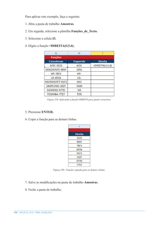 144 MS EXCEL 2010 – NÍVEL AVANÇADO
Para aplicar este exemplo, faça o seguinte:
1. Abra a pasta de trabalho Amostras.
2. Em seguida, selecione a planilha Funções_de_Texto.
3. Selecione a célula I3.
4. Digite a função =DIREITA(G3;4).
Figura 229–Aplicando a função DIREITA para quatro caracteres.
5. Pressione ENTER.
6. Copie a função para as demais linhas.
Figura 230 - Função copiada para as demais células.
7. Salve as modificações na pasta de trabalho Amostras.
8. Feche a pasta de trabalho.
 