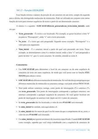 145
MS EXCEL 2010 – NÍVEL AVANÇADO
14.1.7 – Função LOCALIZAR
Essa função retorna o número da posição de um caractere em um texto, sempre da esquerda
para a direita, não distinguindo maiúsculas de minúsculas. Pode ser utilizada em conjunto com outras
funções de texto para retornar sequências de textos a partir de um determinado caractere.
A sintaxe é a seguinte: =LOCALIZAR(texto_procurado;no_texto;[núm_inicial]), onde
em que:
• Texto_procurado – É o texto a ser localizado. Por exemplo, se quiser localizar a letra “s”
na palavra “Pressuposto”, então “s” será o texto procurado.
• No_texto – É o texto que será pesquisado. Segundo nosso exemplo, “Pressuposto” é o
valor para esse argumento.
• Núm_inicial – É o caractere inicial a partir do qual será procurado um texto. Nesse
exemplo, se determinarmos como 6 o número inicial, então a letra “s” será pesquisada a
partir da letra “u”, que é o sexto caractere. Se omitido, entende-se como 1.
Comentários
• Use LOCALIZAR para determinar o local de um caractere ou de uma sequência de
caracteres de texto em outra sequência, de modo que você possa usar as funções EXT.
TEXTO para alterar o texto.
• LOCALIZARnãodiferenciamaiúsculasdeminúsculas.Sevocênãodesejaumapesquisaque
diferencie maiúsculas de minúsculas ou caracteres curinga, você pode utilizar PROCURAR.
• Você pode utilizar caracteres curinga, como ponto de interrogação (?) e asterisco (*),
em texto_procurado. Um ponto de interrogação corresponde a qualquer caractere; um
asterisco corresponde a qualquer sequência de caracteres. Se você quiser localizar um
ponto de interrogação ou asterisco real, digite um til (~) antes do caractere.
• Se texto_procurado não for localizado, o valor de erro #VALOR! será retornado.
• Se núm_inicial for omitido, será equivalente a 1.
• Se núm_inicial não for maior do que 0 ou for maior do que o comprimento de no_texto, o
valor de erro #VALOR! será retornado.
• Usenúm_inicialparaignorarumnúmerodecaracteresespecíficado.UsandoLOCALIZAR
como exemplo, suponha que você esteja trabalhando com a sequência de caracteres de
 
