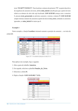 146 MS EXCEL 2010 – NÍVEL AVANÇADO
texto “FLX0777.NSTECN”. Para localizar o número do primeiro “N”, na parte descritiva
da sequência de caracteres de texto, defina núm_inicial como 8, para que a parte do texto
relativa ao número de série não seja localizada. LOCALIZAR começa com o caractere
8, procura texto_procurado no próximo caractere e retorna o número 9. LOCALIZAR
sempre retorna o número de caracteres a partir do início de no_texto, contando os caracteres
ignorados, se núm_inicial for maior que 1.
Exemplo 1
Neste exemplo, a função Localizar retornará somente a posição do caractere –, no texto da
célula G3.
Figura 231 – O resultado da função da célula J3 é 4.
Para aplicar este exemplo, faça o seguinte:
1. Abra a pasta de trabalho Amostras.
2. Em seguida, selecione a planilha Funções_de_Texto.
3. Selecione a célula J3.
4. Digite a função =LOCALIZAR(“-”;G3).
Figura 232–Aplicando a função LOCALIZAR para o caractere “-”.
 