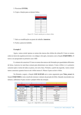 147
MS EXCEL 2010 – NÍVEL AVANÇADO
5. Pressione ENTER.
6. Copie a função para as demais linhas.
Figura 233 - Função copiada para as demais células.
7. Salve as modificações na pasta de trabalho Amostras.
8. Feche a pasta de trabalho.
Exemplo 2
Agora, vamos extrair apenas os nomes das marcas das células da coluna G. Como os nomes
estão no início da sequência de texto e os códigos vêm após, iniciamos com a função ESQUERDA. O
texto a ser pesquisado no primeiro caso é G3.
E o número de caracteres? Como os nomes das marcas são formados por quantidades diferentes
de letras, é preciso ter uma base comum para determinar esse número. Como o hífen (-) é o primeiro
caractere após o nome de todos os países, ele será a base. Portanto, a partir da esquerda, vamos extrair
tantos caracteres quantos houver até o hífen menos 1. Menos 1 para excluir o hífen.
Na fórmula a seguir, a função LOCALIZAR serve como argumento para Núm_caract da
função ESQUERDA e tem a tarefa de retornar o número da posição do hífen. Quando encontrado esse
número, subtraímos 1 para excluir o próprio hífen da extração.
Figura 234 – ESQUERDA e LOCALIZAR aninhadas.
 