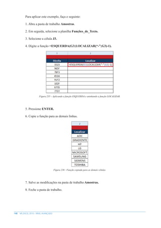 148 MS EXCEL 2010 – NÍVEL AVANÇADO
Para aplicar este exemplo, faça o seguinte:
1. Abra a pasta de trabalho Amostras.
2. Em seguida, selecione a planilha Funções_de_Texto.
3. Selecione a célula J3.
4. Digite a função =ESQUERDA(G3;LOCALIZAR(“-”;G3)-1).
Figura 235 – Aplicando a função ESQUERDA e aninhando a função LOCALIZAR.
5. Pressione ENTER.
6. Copie a função para as demais linhas.
Figura 236 - Função copiada para as demais células.
7. Salve as modificações na pasta de trabalho Amostras.
8. Feche a pasta de trabalho.
 