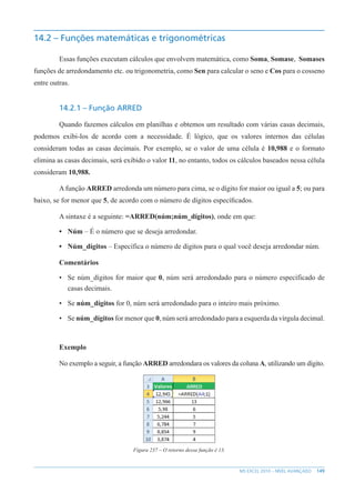 149
MS EXCEL 2010 – NÍVEL AVANÇADO
14.2 – Funções matemáticas e trigonométricas
Essas funções executam cálculos que envolvem matemática, como Soma, Somase, Somases
funções de arredondamento etc. ou trigonometria, como Sen para calcular o seno e Cos para o cosseno
entre outras.
14.2.1 – Função ARRED
Quando fazemos cálculos em planilhas e obtemos um resultado com várias casas decimais,
podemos exibi-los de acordo com a necessidade. É lógico, que os valores internos das células
consideram todas as casas decimais. Por exemplo, se o valor de uma célula é 10,988 e o formato
elimina as casas decimais, será exibido o valor 11, no entanto, todos os cálculos baseados nessa célula
consideram 10,988.
A função ARRED arredonda um número para cima, se o dígito for maior ou igual a 5; ou para
baixo, se for menor que 5, de acordo com o número de dígitos específicados.
A sintaxe é a seguinte: =ARRED(núm;núm_dígitos), onde em que:
• Núm – É o número que se deseja arredondar.
• Núm_dígitos – Específica o número de dígitos para o qual você deseja arredondar núm.
Comentários
• Se núm_dígitos for maior que 0, núm será arredondado para o número específicado de
casas decimais.
• Se núm_dígitos for 0, núm será arredondado para o inteiro mais próximo.
• Se núm_dígitos for menor que 0, núm será arredondado para a esquerda da vírgula decimal.
Exemplo
No exemplo a seguir, a função ARRED arredondara os valores da coluna A, utilizando um dígito.
Figura 237 – O retorno dessa função é 13.
 