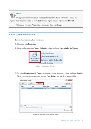 15
MS EXCEL 2010 – NÍVEL AVANÇADO
Dica!
Você pode nomear uma célula ou região rapidamente. Basta selecionar a célula ou
região, clicar na caixa Nome na barra de fórmulas, digitar o nome e pressionar ENTER.
Utilizando o recurso Nome, não é necessário fixar o endereço.
1.3 – Excluindo um nome
Para excluir um nome, faça o seguinte:
1. Clique na guia Fórmulas.
2. Em seguida, em grupo Nomes Definidos, clique no botão Gerenciador de Nomes.
Figura 9 - Gerenciador de Nomes.
3. Na caixa Gerenciador de Nomes, selecione o nome desejado e clique no botão Excluir.
Neste exemplo, temos somente o nome Cota_Dolar, que não deve ser excluído.
Figura 10 – Janela do Gerenciador de Nomes.
 