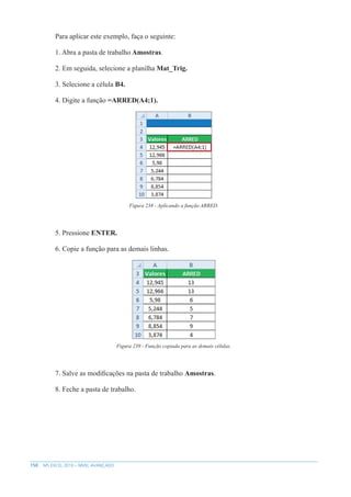 150 MS EXCEL 2010 – NÍVEL AVANÇADO
Para aplicar este exemplo, faça o seguinte:
1. Abra a pasta de trabalho Amostras.
2. Em seguida, selecione a planilha Mat_Trig.
3. Selecione a célula B4.
4. Digite a função =ARRED(A4;1).
Figura 238 - Aplicando a função ARRED.
5. Pressione ENTER.
6. Copie a função para as demais linhas.
Figura 239 - Função copiada para as demais células.
7. Salve as modificações na pasta de trabalho Amostras.
8. Feche a pasta de trabalho.
 