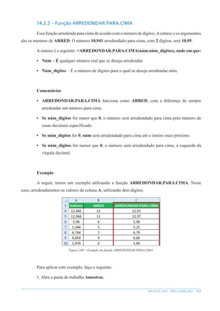 151
MS EXCEL 2010 – NÍVEL AVANÇADO
14.2.2 – Função ARREDONDAR.PARA.CIMA
Essa função arredonda para cima de acordo com o número de dígitos.Asintaxe e os argumentos
são os mesmos de ARRED. O número 10,941 arredondado para cima, com 2 dígitos, será 10,95.
Asintaxe é a seguinte: =ARREDONDAR.PARA.CIMA(núm;núm_dígitos), onde em que:
• Núm – É qualquer número real que se deseja arredondar.
• Núm_dígitos – É o número de dígitos para o qual se deseja arredondar núm.
Comentários
• ARREDONDAR.PARA.CIMA funciona como ARRED, com a diferença de sempre
arredondar um número para cima.
• Se núm_dígitos for maior que 0, o número será arredondado para cima pelo número de
casas decimais específicado.
• Se núm_dígitos for 0, núm será arredondado para cima até o inteiro mais próximo.
• Se núm_dígitos for menor que 0, o número será arredondado para cima, à esquerda da
vírgula decimal.
Exemplo
A seguir, temos um exemplo utilizando a função ARREDONDAR.PARA.CIMA. Neste
caso, arredondaremos os valores da coluna A, utilizando dois dígitos.
Figura 240 – Exemplo da função ARREDONDAR.PARA.CIMA.
Para aplicar este exemplo, faça o seguinte:
1. Abra a pasta de trabalho Amostras.
 