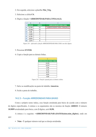 152 MS EXCEL 2010 – NÍVEL AVANÇADO
2. Em seguida, selecione a planilha Mat_Trig.
3. Selecione a célula C4.
4. Digite a função =ARREDONDAR.PARA.CIMA(A4;2).
Figura 241 - Aplicando a função ARREDEDONDAR.PARA.CIMA com dois dígitos.
5. Pressione ENTER.
6. Copie a função para as demais linhas.
Figura 242 - Função copiada para as demais células.
7. Salve as modificações na pasta de trabalho Amostras.
8. Feche a pasta de trabalho.
14.2.3 – Função ARREDONDAR.PARA.BAIXO
Como o próprio nome indica, essa função arredonda para baixo de acordo com o número
de dígitos específicados. A sintaxe e os argumentos são os mesmos da função ARRED. O número
10.9899 arredondado para baixo, com 2 dígitos, será 10,98.
A sintaxe é a seguinte: =ARREDONDAR.PARA.BAIXO(núm;núm_dígitos), onde em
que:
• Núm - É qualquer número real que se deseja arredondar.
 