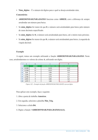 153
MS EXCEL 2010 – NÍVEL AVANÇADO
• Núm_dígitos – É o número de dígitos para o qual se deseja arredondar núm.
Comentários
• ARREDONDAR.PARA.BAIXO funciona como ARRED, com a diferença de sempre
arredondar um número para baixo.
• Se núm_dígitos for maior do que 0, o número será arredondado para baixo pelo número
de casas decimais específicado.
• Se núm_dígitos for 0, o número será arredondado para baixo, até o inteiro mais próximo.
• Se núm_dígitos for menor do que 0, o número será arredondado para baixo, à esquerda da
vírgula decimal.
Exemplo
A seguir, temos um exemplo utilizando a função ARREDONDAR.PARA.BAIXO. Neste
caso, arredondaremos os valores da coluna A, utilizando um dígito.
Figura 243 – Exemplo da função ARREDONDAR.PARA.BAIXO com um dígito.
Para aplicar este exemplo, faça o seguinte:
1. Abra a pasta de trabalho Amostras.
2. Em seguida, selecione a planilha Mat_Trig.
3. Selecione a célula D4.
4. Digite a função =ARREDONDAR.PARA.BAIXO(A4;1).
 