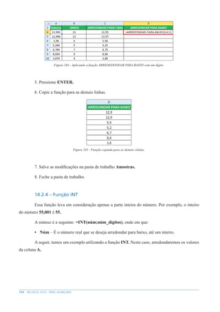 154 MS EXCEL 2010 – NÍVEL AVANÇADO
Figura 244 - Aplicando a função ARREDEDONDAR.PARA.BAIXO com um dígito.
5. Pressione ENTER.
6. Copie a função para as demais linhas.
Figura 245 - Função copiada para as demais células.
7. Salve as modificações na pasta de trabalho Amostras.
8. Feche a pasta de trabalho.
14.2.4 – Função INT
Essa função leva em consideração apenas a parte inteira do número. Por exemplo, o inteiro
do número 55,001 é 55.
A sintaxe é a seguinte: =INT(núm;núm_dígitos), onde em que:
• Núm – É o número real que se deseja arredondar para baixo, até um inteiro.
A seguir, temos um exemplo utilizando a função INT. Neste caso, arredondaremos os valores
da coluna A.
 