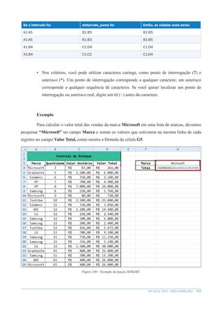 157
MS EXCEL 2010 – NÍVEL AVANÇADO
Se o intervalo for eintervalo_soma for Então, as células reais serão
A1:A5 B1:B5 B1:B5
A1:A5 B1:B3 B1:B5
A1:B4 C1:D4 C1:D4
A1:B4 C1:C2 C1:D4
• Nos critérios, você pode utilizar caracteres curinga, como ponto de interrogação (?) e
asterisco (*). Um ponto de interrogação corresponde a qualquer caractere; um asterisco
corresponde a qualquer sequência de caracteres. Se você quiser localizar um ponto de
interrogação ou asterisco real, digite um til (~) antes do caractere.
Exemplo
Para calcular o valor total das vendas da marca Microsoft em uma lista de marcas, devemos
pesquisar “Microsoft” no campo Marca e somar os valores que estiverem na mesma linha de cada
registro no campo Valor Total, como mostra a fórmula da célula G5.
Figura 249 – Exemplo da função SOMASE.
 
