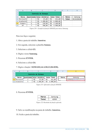 159
MS EXCEL 2010 – NÍVEL AVANÇADO
Figura 250 – Exemplo da função SOMASE para marca Samsung.
Para isso faça o seguinte:
1. Abra a pasta de trabalho Amostras.
2. Em seguida, selecione a planilha Somase.
3. Selecione a célula G3.
4. Digite o texto Samsung.
5. Pressione ENTER.
6. Selecione a célula G4.
7. Digite a função =SOMASE(A4:A30;G3;D4:D30).
Figura 251–Aplicando a função SOMASE.
8. Pressione ENTER.
Figura 252–Resultado da função aplicada.
9. Salve as modificações na pasta de trabalho Amostras.
10. Feche a pasta de trabalho.
 
