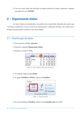 16 MS EXCEL 2010 – NÍVEL AVANÇADO
4. Caso esse nome tenha sido utilizado em alguma fórmula ou função, aparecerá a seguinte
mensagem de erro: #NOME?
2 – Organizando dados
Ao inserir dados em uma planilha, eles podem não se apresentar ordenados da maneira que
você deseja visualizá-los. Com os recursos de classificação e a aplicação de filtros, são criadas novas
perspectivas para ajustar os dados às suas necessidades.
2.1 – Classificação de dados
1. Abra a pasta de trabalho Amostras.
2. Selecione a planilha Organizando_Dados.
3. Selecione a célula E1 (UF).
Figura 11 – Selecionando a célula para classificação.
4. Em seguida, clique na guia Dados.
5. No grupo Classificar e Filtrar, clique em Classificar.
Figura 12 - Opção Classificar.
6. Na caixa de diálogo Classificar, defina a lista Classificar por como UF.
 