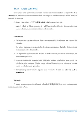 161
MS EXCEL 2010 – NÍVEL AVANÇADO
14.3.1 – Função CONT.NÚM
Essa função conta quantas células contêm números e os números na lista de argumentos. Use
CONT.NÚM para obter o número de entradas em um campo de número que esteja em um intervalo
ou matriz de números.
A sintaxe é a seguinte: =CONT.NÚM(valor1;valor2;...), onde em que:
• valor1; valor2 ...– São argumentos de 1 a 255 que contêm diferentes tipos de dados ou a
eles se referem, mas somente os números são contados.
Comentários
• Os argumentos que são números, datas ou representações de números por extenso são
contados.
• Os valores lógicos e as representações de números por extenso digitados diretamente na
lista de argumentos são contados.
• Os argumentos que são valores de erro ou texto que não possam ser convertidos em
números são ignorados.
• Se um argumento for uma matriz ou referência, somente os números dessa matriz ou
referência serão contados. Células vazias, valores lógicos, texto ou valores de erro da
matriz ou referência são ignorados.
• Se você deseja contar valores lógicos, texto ou valores de erro, use a função CONT.
VALORES.
Exemplo
A seguir, temos um exemplo utilizando a função CONT.NÚM. Neste caso, contaremos os
números da coluna A (Data).
 