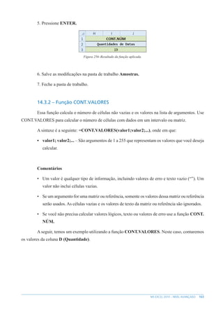 163
MS EXCEL 2010 – NÍVEL AVANÇADO
5. Pressione ENTER.
Figura 256–Resultado da função aplicada.
6. Salve as modificações na pasta de trabalho Amostras.
7. Feche a pasta de trabalho.
14.3.2 – Função CONT.VALORES
Essa função calcula o número de células não vazias e os valores na lista de argumentos. Use
CONT.VALORES para calcular o número de células com dados em um intervalo ou matriz.
A sintaxe é a seguinte: =CONT.VALORES(valor1;valor2;...), onde em que:
• valor1; valor2;... – São argumentos de 1 a 255 que representam os valores que você deseja
calcular.
Comentários
• Um valor é qualquer tipo de informação, incluindo valores de erro e texto vazio (“”). Um
valor não inclui células vazias.
• Se um argumento for uma matriz ou referência, somente os valores dessa matriz ou referência
serão usados. As células vazias e os valores de texto da matriz ou referência são ignorados.
• Se você não precisa calcular valores lógicos, texto ou valores de erro use a função CONT.
NÚM.
A seguir, temos um exemplo utilizando a função CONT.VALORES. Neste caso, contaremos
os valores da coluna D (Quantidade).
 
