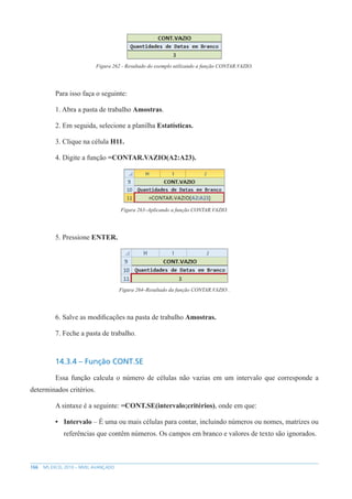 166 MS EXCEL 2010 – NÍVEL AVANÇADO
Figura 262 - Resultado do exemplo utilizando a função CONTAR.VAZIO.
Para isso faça o seguinte:
1. Abra a pasta de trabalho Amostras.
2. Em seguida, selecione a planilha Estatísticas.
3. Clique na célula H11.
4. Digite a função =CONTAR.VAZIO(A2:A23).
Figura 263–Aplicando a função CONTAR.VAZIO.
5. Pressione ENTER.
Figura 264–Resultado da função CONTAR.VAZIO .
6. Salve as modificações na pasta de trabalho Amostras.
7. Feche a pasta de trabalho.
14.3.4 – Função CONT.SE
Essa função calcula o número de células não vazias em um intervalo que corresponde a
determinados critérios.
A sintaxe é a seguinte: =CONT.SE(intervalo;critérios), onde em que:
• Intervalo – É uma ou mais células para contar, incluindo números ou nomes, matrizes ou
referências que contêm números. Os campos em branco e valores de texto são ignorados.
 