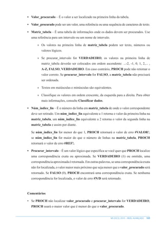 169
MS EXCEL 2010 – NÍVEL AVANÇADO
• Valor_procurado – É o valor a ser localizado na primeira linha da tabela.
• Valor_procurado pode ser um valor, uma referência ou uma sequência de caracteres de texto.
• Matriz_tabela – É uma tabela de informações onde os dados devem ser procurados. Use
uma referência para um intervalo ou um nome de intervalo.
»
» Os valores na primeira linha de matriz_tabela podem ser texto, números ou
valores lógicos.
»
» Se procurar_intervalo for VERDADEIRO, os valores na primeira linha de
matriz_tabela deverão ser colocados em ordem ascendente: ...-2, -1, 0, 1, 2,... ,
A-Z, FALSO, VERDADEIRO. Em caso contrário, PROCH pode não retornar o
valor correto. Se procurar_intervalo for FALSO, a matriz_tabela não precisará
ser ordenada.
»
» Textos em maiúsculas e minúsculas são equivalentes.
»
» Classifique os valores em ordem crescente, da esquerda para a direita. Para obter
mais informações, consulte Classificar dados.
• Núm_índice_lin – É o número da linha em matriz_tabela de onde o valor correspondente
deve ser retirado. Um núm_índice_lin equivalente a 1 retorna o valor da primeira linha na
matriz_tabela, um núm_índice_lin equivalente a 2 retorna o valor da segunda linha na
matriz_tabela e assim por diante.
Se núm_índice_lin for menor do que 1, PROCH retornará o valor de erro #VALOR!;
se núm_índice_lin for maior do que o número de linhas na matriz_tabela, PROCH
retornará o valor de erro #REF!.
• Procurar_intervalo – É um valor lógico que específica se você quer que PROCH localize
uma correspondência exata ou aproximada. Se VERDADEIRO (1) ou omitido, uma
correspondência aproximada é retornada. Em outras palavras, se uma correspondência exata
não for localizada, o valor maior mais próximo que seja menor que o valor_procurado será
retornado. Se FALSO (0), PROCH encontrará uma correspondência exata. Se nenhuma
correspondência for localizada, o valor de erro #N/D será retornado.
Comentários
• Se PROCH não localizar valor_procurado e procurar_intervalo for VERDADEIRO,
PROCH usará o maior valor que é menor do que o valor_procurado.
 
