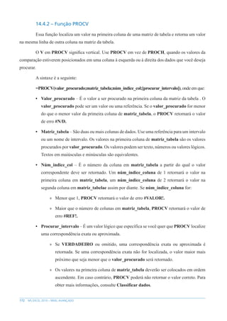 172 MS EXCEL 2010 – NÍVEL AVANÇADO
14.4.2 – Função PROCV
Essa função localiza um valor na primeira coluna de uma matriz de tabela e retorna um valor
na mesma linha de outra coluna na matriz da tabela.
O V em PROCV significa vertical. Use PROCV em vez de PROCH, quando os valores da
comparação estiverem posicionados em uma coluna à esquerda ou à direita dos dados que você deseja
procurar.
A sintaxe é a seguinte:
=PROCV(valor_procurado;matriz_tabela;núm_índice_col;[procurar_intervalo]), onde em que:
• Valor_procurado – É o valor a ser procurado na primeira coluna da matriz da tabela . O
valor_procurado pode ser um valor ou uma referência. Se o valor_procurado for menor
do que o menor valor da primeira coluna de matriz_tabela, o PROCV retornará o valor
de erro #N/D.
• Matriz_tabela – São duas ou mais colunas de dados. Use uma referência para um intervalo
ou um nome de intervalo. Os valores na primeira coluna de matriz_tabela são os valores
procurados por valor_procurado. Os valores podem ser texto, números ou valores lógicos.
Textos em maiúsculas e minúsculas são equivalentes.
• Núm_índice_col – É o número da coluna em matriz_tabela a partir do qual o valor
correspondente deve ser retornado. Um núm_índice_coluna de 1 retornará o valor na
primeira coluna em matriz_tabela, um núm_índice_coluna de 2 retornará o valor na
segunda coluna em matriz_tabelae assim por diante. Se núm_índice_coluna for:
»
» Menor que 1, PROCV retornará o valor de erro #VALOR!.
»
» Maior que o número de colunas em matriz_tabela, PROCV retornará o valor de
erro #REF!.
• Procurar_intervalo – É um valor lógico que específica se você quer que PROCV localize
uma correspondência exata ou aproximada.
»
» Se VERDADEIRO ou omitido, uma correspondência exata ou aproximada é
retornada. Se uma correspondência exata não for localizada, o valor maior mais
próximo que seja menor que o valor_procurado será retornado.
»
» Os valores na primeira coluna de matriz_tabela deverão ser colocados em ordem
ascendente. Em caso contrário, PROCV poderá não retornar o valor correto. Para
obter mais informações, consulte Classificar dados.
 