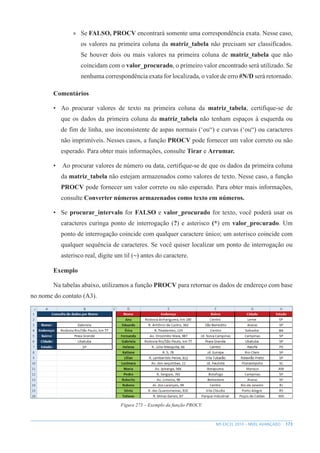 173
MS EXCEL 2010 – NÍVEL AVANÇADO
»
» Se FALSO, PROCV encontrará somente uma correspondência exata. Nesse caso,
os valores na primeira coluna da matriz_tabela não precisam ser classificados.
Se houver dois ou mais valores na primeira coluna de matriz_tabela que não
coincidam com o valor_procurado, o primeiro valor encontrado será utilizado. Se
nenhuma correspondência exata for localizada, o valor de erro #N/D será retornado.
Comentários
• Ao procurar valores de texto na primeira coluna da matriz_tabela, certifique-se de
que os dados da primeira coluna da matriz_tabela não tenham espaços à esquerda ou
de fim de linha, uso inconsistente de aspas normais (‘ou“) e curvas (‘ou“) ou caracteres
não imprimíveis. Nesses casos, a função PROCV pode fornecer um valor correto ou não
esperado. Para obter mais informações, consulte Tirar e Arrumar.
• Ao procurar valores de número ou data, certifique-se de que os dados da primeira coluna
da matriz_tabela não estejam armazenados como valores de texto. Nesse caso, a função
PROCV pode fornecer um valor correto ou não esperado. Para obter mais informações,
consulte Converter números armazenados como texto em números.
• Se procurar_intervalo for FALSO e valor_procurado for texto, você poderá usar os
caracteres curinga ponto de interrogação (?) e asterisco (*) em valor_procurado. Um
ponto de interrogação coincide com qualquer caractere único; um asterisco coincide com
qualquer sequência de caracteres. Se você quiser localizar um ponto de interrogação ou
asterisco real, digite um til (~) antes do caractere.
Exemplo
Na tabelas abaixo, utilizamos a função PROCV para retornar os dados de endereço com base
no nome do contato (A3).
Figura 273 – Exemplo da função PROCV.
 