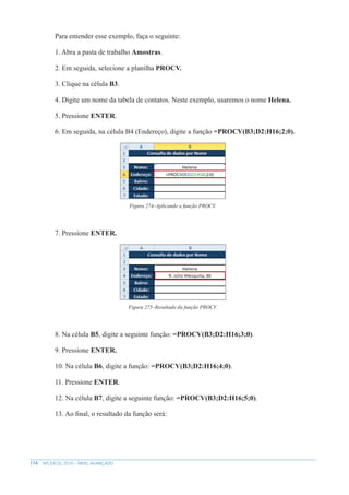 174 MS EXCEL 2010 – NÍVEL AVANÇADO
Para entender esse exemplo, faça o seguinte:
1. Abra a pasta de trabalho Amostras.
2. Em seguida, selecione a planilha PROCV.
3. Clique na célula B3.
4. Digite um nome da tabela de contatos. Neste exemplo, usaremos o nome Helena.
5. Pressione ENTER.
6. Em seguida, na célula B4 (Endereço), digite a função =PROCV(B3;D2:H16;2;0).
Figura 274–Aplicando a função PROCV.
7. Pressione ENTER.
Figura 275–Resultado da função PROCV.
8. Na célula B5, digite a seguinte função: =PROCV(B3;D2:H16;3;0).
9. Pressione ENTER.
10. Na célula B6, digite a função: =PROCV(B3;D2:H16;4;0).
11. Pressione ENTER.
12. Na célula B7, digite a seguinte função: =PROCV(B3;D2:H16;5;0).
13. Ao final, o resultado da função será:
 